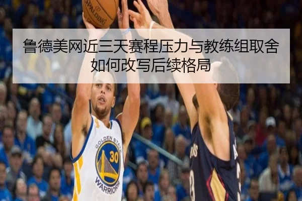 鲁德美网近三天赛程压力与教练组取舍如何改写后续格局