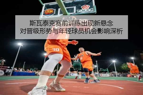 斯瓦泰克赛前训练出现新悬念 对晋级形势与年轻球员机会影响深析